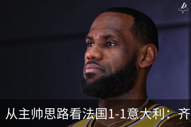 从主帅思路看法国1-1意大利：齐达内应对姆巴佩缺席失败，曼奇尼确实了解蓝衣军团